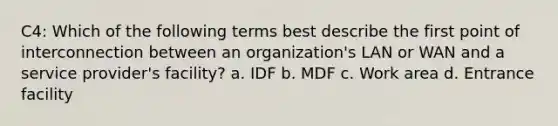 C4: Which of the following terms best describe the first point of interconnection between an organization's LAN or WAN and a service provider's facility? a. IDF b. MDF c. Work area d. Entrance facility