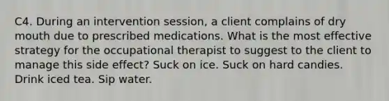 C4. During an intervention session, a client complains of dry mouth due to prescribed medications. What is the most effective strategy for the occupational therapist to suggest to the client to manage this side effect? Suck on ice. Suck on hard candies. Drink iced tea. Sip water.