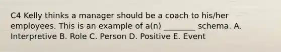 C4 Kelly thinks a manager should be a coach to his/her employees. This is an example of a(n) ________ schema. A. Interpretive B. Role C. Person D. Positive E. Event