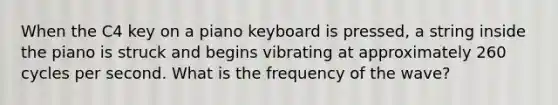 When the C4 key on a piano keyboard is pressed, a string inside the piano is struck and begins vibrating at approximately 260 cycles per second. What is the frequency of the wave?