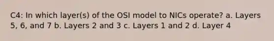 C4: In which layer(s) of the OSI model to NICs operate? a. Layers 5, 6, and 7 b. Layers 2 and 3 c. Layers 1 and 2 d. Layer 4