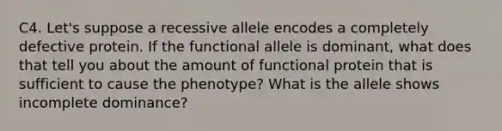 C4. Let's suppose a recessive allele encodes a completely defective protein. If the functional allele is dominant, what does that tell you about the amount of functional protein that is sufficient to cause the phenotype? What is the allele shows incomplete dominance?