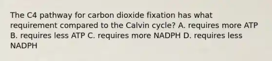 The C4 pathway for carbon dioxide fixation has what requirement compared to the Calvin cycle? A. requires more ATP B. requires less ATP C. requires more NADPH D. requires less NADPH