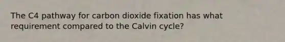 The C4 pathway for carbon dioxide fixation has what requirement compared to the Calvin cycle?