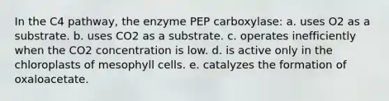 In the C4 pathway, the enzyme PEP carboxylase: a. uses O2 as a substrate. b. uses CO2 as a substrate. c. operates inefficiently when the CO2 concentration is low. d. is active only in the chloroplasts of mesophyll cells. e. catalyzes the formation of oxaloacetate.