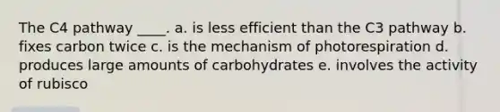 The C4 pathway ____.​ a. ​is less efficient than the C3 pathway b. fixes carbon twice​ c. is the mechanism of photorespiration d. produces large amounts of carbohydrates e. involves the activity of rubisco