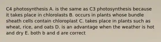 C4 photosynthesis A. is the same as C3 photosynthesis because it takes place in chlorolasts B. occurs in plants whose bundle sheath cells contain chloroplast C. takes place in plants such as wheat, rice, and oats D. is an advantage when the weather is hot and dry E. both b and d are correct