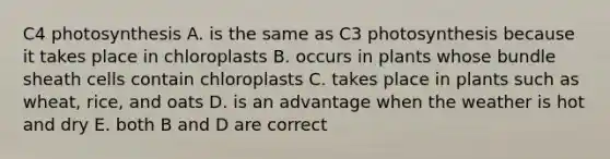 C4 photosynthesis A. is the same as C3 photosynthesis because it takes place in chloroplasts B. occurs in plants whose bundle sheath cells contain chloroplasts C. takes place in plants such as wheat, rice, and oats D. is an advantage when the weather is hot and dry E. both B and D are correct