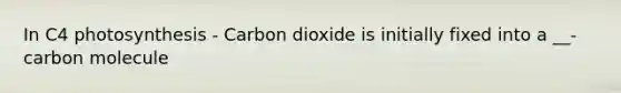 In C4 photosynthesis - Carbon dioxide is initially fixed into a __-carbon molecule