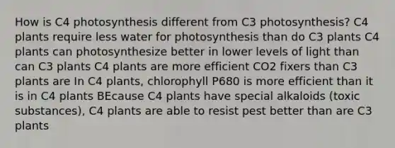 How is C4 photosynthesis different from C3 photosynthesis? C4 plants require less water for photosynthesis than do C3 plants C4 plants can photosynthesize better in lower levels of light than can C3 plants C4 plants are more efficient CO2 fixers than C3 plants are In C4 plants, chlorophyll P680 is more efficient than it is in C4 plants BEcause C4 plants have special alkaloids (toxic substances), C4 plants are able to resist pest better than are C3 plants