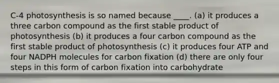 C-4 photosynthesis is so named because ____. (a) it produces a three carbon compound as the first stable product of photosynthesis (b) it produces a four carbon compound as the first stable product of photosynthesis (c) it produces four ATP and four NADPH molecules for carbon fixation (d) there are only four steps in this form of carbon fixation into carbohydrate