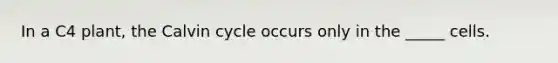 In a C4 plant, the Calvin cycle occurs only in the _____ cells.