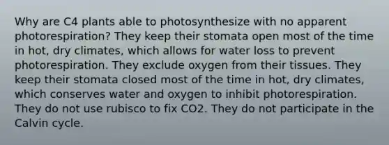 Why are C4 plants able to photosynthesize with no apparent photorespiration? They keep their stomata open most of the time in hot, dry climates, which allows for water loss to prevent photorespiration. They exclude oxygen from their tissues. They keep their stomata closed most of the time in hot, dry climates, which conserves water and oxygen to inhibit photorespiration. They do not use rubisco to fix CO2. They do not participate in the Calvin cycle.