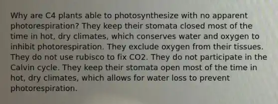 Why are C4 plants able to photosynthesize with no apparent photorespiration? They keep their stomata closed most of the time in hot, dry climates, which conserves water and oxygen to inhibit photorespiration. They exclude oxygen from their tissues. They do not use rubisco to fix CO2. They do not participate in the Calvin cycle. They keep their stomata open most of the time in hot, dry climates, which allows for water loss to prevent photorespiration.