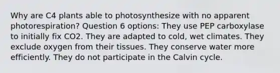 Why are C4 plants able to photosynthesize with no apparent photorespiration? Question 6 options: They use PEP carboxylase to initially fix CO2. They are adapted to cold, wet climates. They exclude oxygen from their tissues. They conserve water more efficiently. They do not participate in the Calvin cycle.