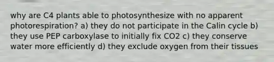 why are C4 plants able to photosynthesize with no apparent photorespiration? a) they do not participate in the Calin cycle b) they use PEP carboxylase to initially fix CO2 c) they conserve water more efficiently d) they exclude oxygen from their tissues