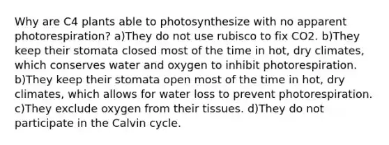 Why are C4 plants able to photosynthesize with no apparent photorespiration? a)They do not use rubisco to fix CO2. b)They keep their stomata closed most of the time in hot, dry climates, which conserves water and oxygen to inhibit photorespiration. b)They keep their stomata open most of the time in hot, dry climates, which allows for water loss to prevent photorespiration. c)They exclude oxygen from their tissues. d)They do not participate in the Calvin cycle.