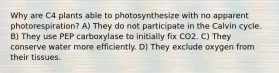 Why are C4 plants able to photosynthesize with no apparent photorespiration? A) They do not participate in the Calvin cycle. B) They use PEP carboxylase to initially fix CO2. C) They conserve water more efficiently. D) They exclude oxygen from their tissues.