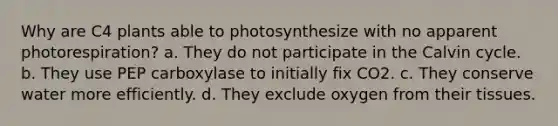 Why are C4 plants able to photosynthesize with no apparent photorespiration? a. They do not participate in the Calvin cycle. b. They use PEP carboxylase to initially fix CO2. c. They conserve water more efficiently. d. They exclude oxygen from their tissues.