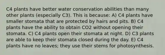 C4 plants have better water conservation abilities than many other plants (especially C3). This is because: A) C4 plants have smaller stomata that are protected by hairs and pits. B) C4 plants have the ability to obtain CO2 without opening their stomata. C) C4 plants open their stomata at night. D) C3 plants are able to keep their stomata closed during the day. E) C4 plants have no leaves; they use their stems for photosynthesis.