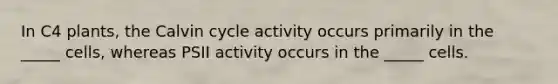 In C4 plants, the Calvin cycle activity occurs primarily in the _____ cells, whereas PSII activity occurs in the _____ cells.