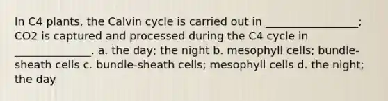 In C4 plants, the Calvin cycle is carried out in _________________; CO2 is captured and processed during the C4 cycle in ______________. a. the day; the night b. mesophyll cells; bundle-sheath cells c. bundle-sheath cells; mesophyll cells d. the night; the day