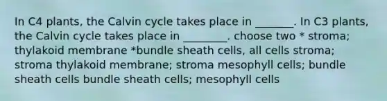 In C4 plants, the Calvin cycle takes place in _______. In C3 plants, the Calvin cycle takes place in ________. choose two * stroma; thylakoid membrane *bundle sheath cells, all cells stroma; stroma thylakoid membrane; stroma mesophyll cells; bundle sheath cells bundle sheath cells; mesophyll cells