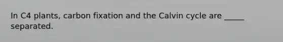 In C4 plants, carbon fixation and the Calvin cycle are _____ separated.