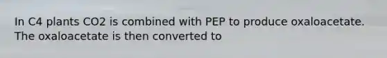 In C4 plants CO2 is combined with PEP to produce oxaloacetate. The oxaloacetate is then converted to