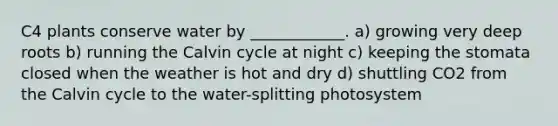 C4 plants conserve water by ____________. a) growing very deep roots b) running the Calvin cycle at night c) keeping the stomata closed when the weather is hot and dry d) shuttling CO2 from the Calvin cycle to the water-splitting photosystem