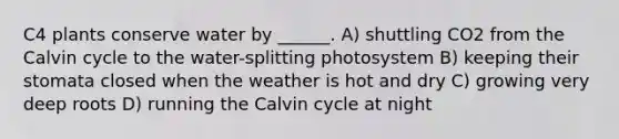 C4 plants conserve water by ______. A) shuttling CO2 from the Calvin cycle to the water-splitting photosystem B) keeping their stomata closed when the weather is hot and dry C) growing very deep roots D) running the Calvin cycle at night