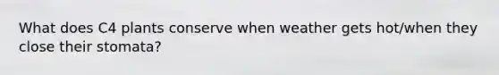 What does C4 plants conserve when weather gets hot/when they close their stomata?