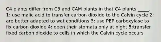 C4 plants differ from C3 and CAM plants in that C4 plants _____. 1: use malic acid to transfer carbon dioxide to the Calvin cycle 2: are better adapted to wet conditions 3: use PEP carboxylase to fix carbon dioxide 4: open their stomata only at night 5:transfer fixed carbon dioxide to cells in which the Calvin cycle occurs