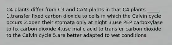 C4 plants differ from C3 and CAM plants in that C4 plants _____. 1.transfer fixed carbon dioxide to cells in which the Calvin cycle occurs 2.open their stomata only at night 3.use PEP carboxylase to fix carbon dioxide 4.use malic acid to transfer carbon dioxide to the Calvin cycle 5.are better adapted to wet conditions