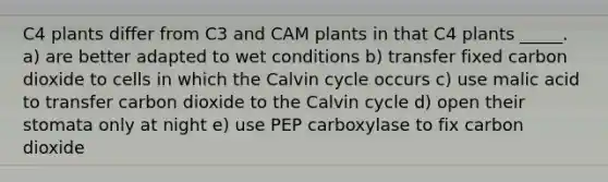 C4 plants differ from C3 and CAM plants in that C4 plants _____. a) are better adapted to wet conditions b) transfer fixed carbon dioxide to cells in which the Calvin cycle occurs c) use malic acid to transfer carbon dioxide to the Calvin cycle d) open their stomata only at night e) use PEP carboxylase to fix carbon dioxide