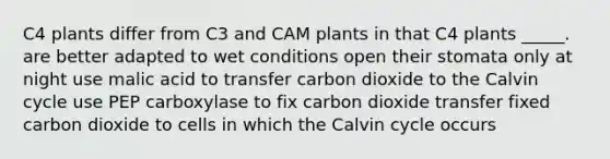 C4 plants differ from C3 and CAM plants in that C4 plants _____. are better adapted to wet conditions open their stomata only at night use malic acid to transfer carbon dioxide to the Calvin cycle use PEP carboxylase to fix carbon dioxide transfer fixed carbon dioxide to cells in which the Calvin cycle occurs