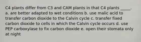 C4 plants differ from C3 and CAM plants in that C4 plants _____. a. are better adapted to wet conditions b. use malic acid to transfer carbon dioxide to the Calvin cycle c. transfer fixed carbon dioxide to cells in which the Calvin cycle occurs d. use PEP carboxylase to fix carbon dioxide e. open their stomata only at night