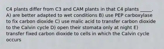 C4 plants differ from C3 and CAM plants in that C4 plants _____. A) are better adapted to wet conditions B) use PEP carboxylase to fix carbon dioxide C) use malic acid to transfer carbon dioxide to the Calvin cycle D) open their stomata only at night E) transfer fixed carbon dioxide to cells in which the Calvin cycle occurs