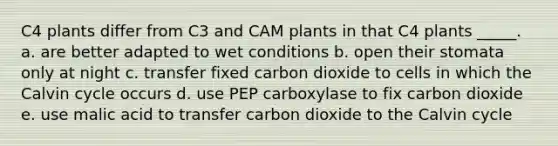 C4 plants differ from C3 and CAM plants in that C4 plants _____. a. are better adapted to wet conditions b. open their stomata only at night c. transfer fixed carbon dioxide to cells in which the Calvin cycle occurs d. use PEP carboxylase to fix carbon dioxide e. use malic acid to transfer carbon dioxide to the Calvin cycle