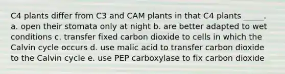 C4 plants differ from C3 and CAM plants in that C4 plants _____. a. open their stomata only at night b. are better adapted to wet conditions c. transfer fixed carbon dioxide to cells in which the Calvin cycle occurs d. use malic acid to transfer carbon dioxide to the Calvin cycle e. use PEP carboxylase to fix carbon dioxide