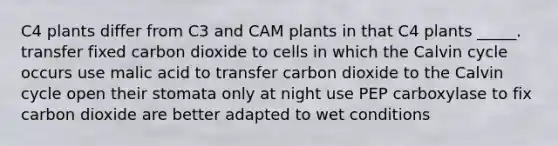 C4 plants differ from C3 and CAM plants in that C4 plants _____. transfer fixed carbon dioxide to cells in which the Calvin cycle occurs use malic acid to transfer carbon dioxide to the Calvin cycle open their stomata only at night use PEP carboxylase to fix carbon dioxide are better adapted to wet conditions