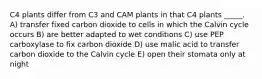 C4 plants differ from C3 and CAM plants in that C4 plants _____. A) transfer fixed carbon dioxide to cells in which the Calvin cycle occurs B) are better adapted to wet conditions C) use PEP carboxylase to fix carbon dioxide D) use malic acid to transfer carbon dioxide to the Calvin cycle E) open their stomata only at night