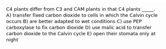 C4 plants differ from C3 and CAM plants in that C4 plants _____. A) transfer fixed carbon dioxide to cells in which the Calvin cycle occurs B) are better adapted to wet conditions C) use PEP carboxylase to fix carbon dioxide D) use malic acid to transfer carbon dioxide to the Calvin cycle E) open their stomata only at night