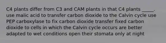 C4 plants differ from C3 and CAM plants in that C4 plants _____. use malic acid to transfer carbon dioxide to the Calvin cycle use PEP carboxylase to fix carbon dioxide transfer fixed carbon dioxide to cells in which the Calvin cycle occurs are better adapted to wet conditions open their stomata only at night