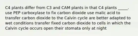 C4 plants differ from C3 and CAM plants in that C4 plants _____. use PEP carboxylase to fix carbon dioxide use malic acid to transfer carbon dioxide to the Calvin cycle are better adapted to wet conditions transfer fixed carbon dioxide to cells in which the Calvin cycle occurs open their stomata only at night