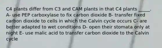 C4 plants differ from C3 and CAM plants in that C4 plants _____. A- use PEP carboxylase to fix carbon dioxide B- transfer fixed carbon dioxide to cells in which the Calvin cycle occurs C- are better adapted to wet conditions D- open their stomata only at night E- use malic acid to transfer carbon dioxide to the Calvin cycle