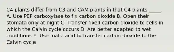 C4 plants differ from C3 and CAM plants in that C4 plants _____. A. Use PEP carboxylase to fix carbon dioxide B. Open their stomata only at night C. Transfer fixed carbon dioxide to cells in which the Calvin cycle occurs D. Are better adapted to wet conditions E. Use malic acid to transfer carbon dioxide to the Calvin cycle