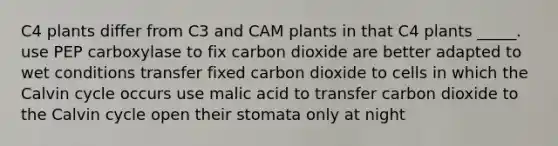 C4 plants differ from C3 and CAM plants in that C4 plants _____. use PEP carboxylase to fix carbon dioxide are better adapted to wet conditions transfer fixed carbon dioxide to cells in which the Calvin cycle occurs use malic acid to transfer carbon dioxide to the Calvin cycle open their stomata only at night