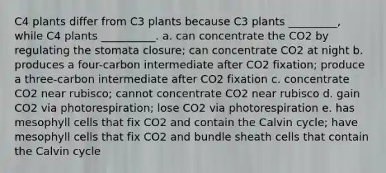 C4 plants differ from C3 plants because C3 plants _________, while C4 plants __________. a. can concentrate the CO2 by regulating the stomata closure; can concentrate CO2 at night b. produces a four-carbon intermediate after CO2 fixation; produce a three-carbon intermediate after CO2 fixation c. concentrate CO2 near rubisco; cannot concentrate CO2 near rubisco d. gain CO2 via photorespiration; lose CO2 via photorespiration e. has mesophyll cells that fix CO2 and contain the Calvin cycle; have mesophyll cells that fix CO2 and bundle sheath cells that contain the Calvin cycle