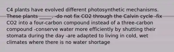 C4 plants have evolved different photosynthetic mechanisms. These plants _____. -do not fix CO2 through the Calvin cycle -fix CO2 into a four-carbon compound instead of a three-carbon compound -conserve water more efficiently by shutting their stomata during the day -are adapted to living in cold, wet climates where there is no water shortage